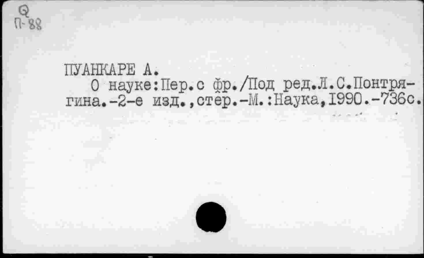 ﻿ПУАНКАРЕ А.
О науке:Пер.с фр./Под ред.Л.С.Понтрягина. -2-е изд.,отер.-М.:Наука,1990.-736с.